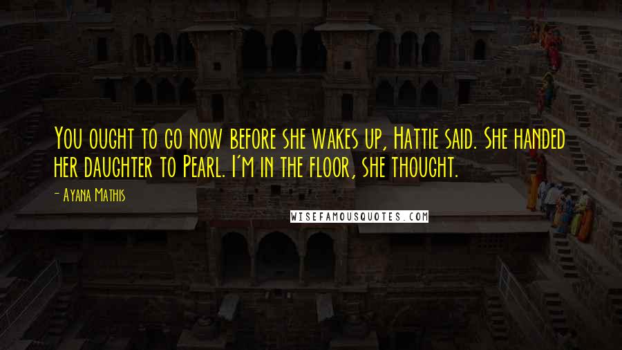 Ayana Mathis Quotes: You ought to go now before she wakes up, Hattie said. She handed her daughter to Pearl. I'm in the floor, she thought.