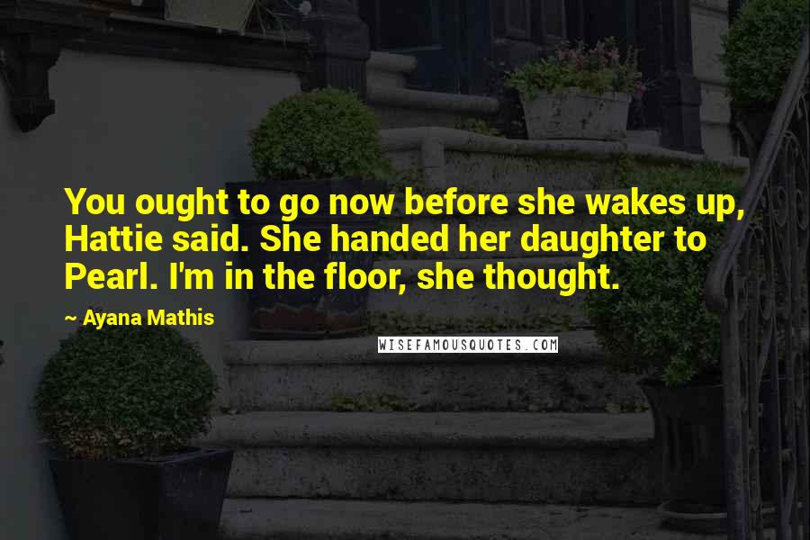 Ayana Mathis Quotes: You ought to go now before she wakes up, Hattie said. She handed her daughter to Pearl. I'm in the floor, she thought.