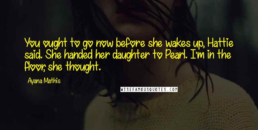 Ayana Mathis Quotes: You ought to go now before she wakes up, Hattie said. She handed her daughter to Pearl. I'm in the floor, she thought.