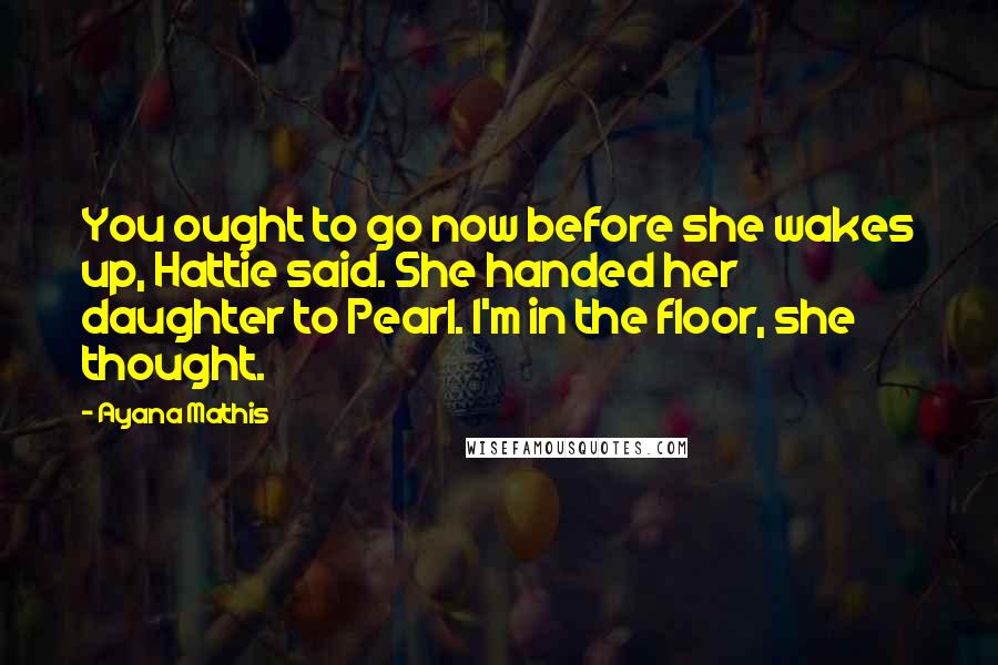 Ayana Mathis Quotes: You ought to go now before she wakes up, Hattie said. She handed her daughter to Pearl. I'm in the floor, she thought.