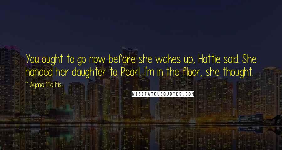 Ayana Mathis Quotes: You ought to go now before she wakes up, Hattie said. She handed her daughter to Pearl. I'm in the floor, she thought.