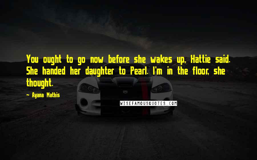 Ayana Mathis Quotes: You ought to go now before she wakes up, Hattie said. She handed her daughter to Pearl. I'm in the floor, she thought.