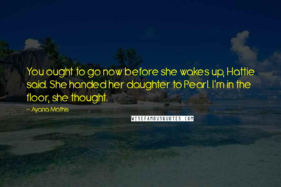 Ayana Mathis Quotes: You ought to go now before she wakes up, Hattie said. She handed her daughter to Pearl. I'm in the floor, she thought.