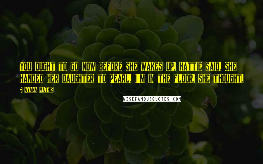 Ayana Mathis Quotes: You ought to go now before she wakes up, Hattie said. She handed her daughter to Pearl. I'm in the floor, she thought.