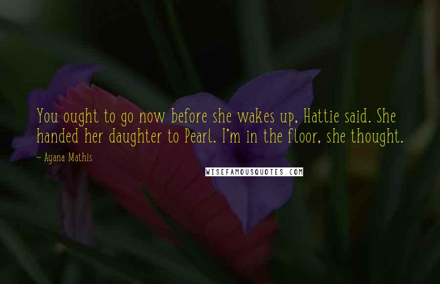 Ayana Mathis Quotes: You ought to go now before she wakes up, Hattie said. She handed her daughter to Pearl. I'm in the floor, she thought.