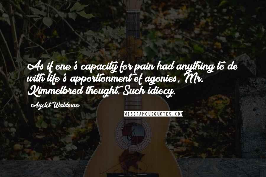 Ayelet Waldman Quotes: As if one's capacity for pain had anything to do with life's apportionment of agonies, Mr. Kimmelbrod thought. Such idiocy.