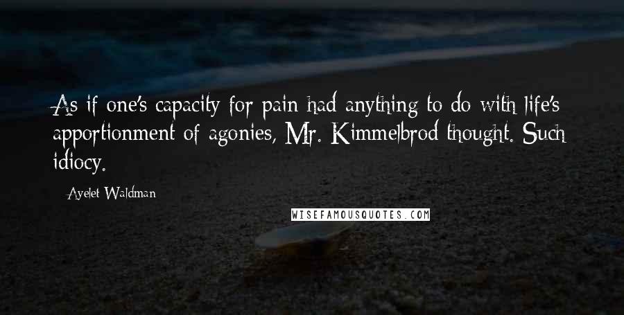 Ayelet Waldman Quotes: As if one's capacity for pain had anything to do with life's apportionment of agonies, Mr. Kimmelbrod thought. Such idiocy.