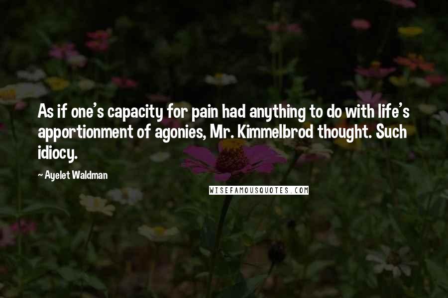 Ayelet Waldman Quotes: As if one's capacity for pain had anything to do with life's apportionment of agonies, Mr. Kimmelbrod thought. Such idiocy.