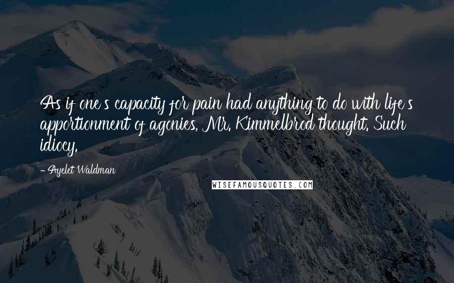 Ayelet Waldman Quotes: As if one's capacity for pain had anything to do with life's apportionment of agonies, Mr. Kimmelbrod thought. Such idiocy.