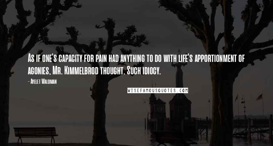 Ayelet Waldman Quotes: As if one's capacity for pain had anything to do with life's apportionment of agonies, Mr. Kimmelbrod thought. Such idiocy.