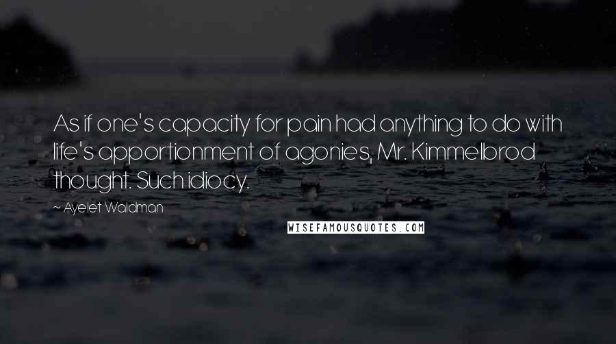 Ayelet Waldman Quotes: As if one's capacity for pain had anything to do with life's apportionment of agonies, Mr. Kimmelbrod thought. Such idiocy.