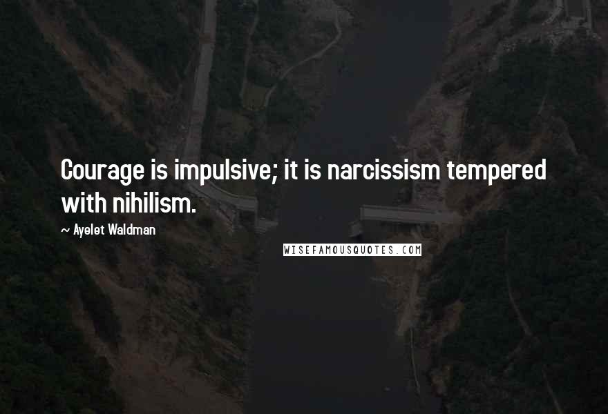 Ayelet Waldman Quotes: Courage is impulsive; it is narcissism tempered with nihilism.