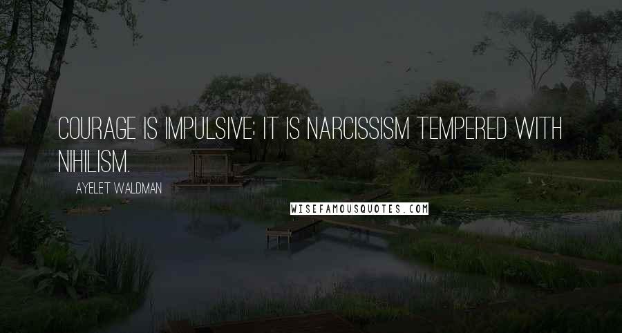 Ayelet Waldman Quotes: Courage is impulsive; it is narcissism tempered with nihilism.