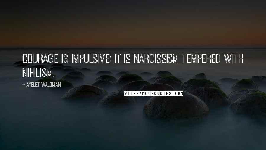 Ayelet Waldman Quotes: Courage is impulsive; it is narcissism tempered with nihilism.