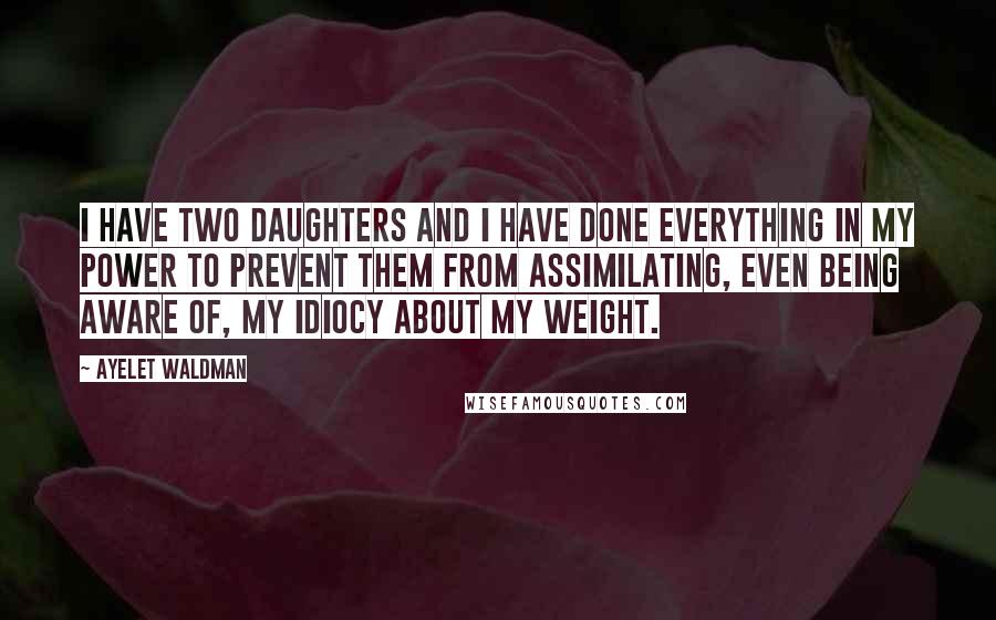 Ayelet Waldman Quotes: I have two daughters and I have done everything in my power to prevent them from assimilating, even being aware of, my idiocy about my weight.