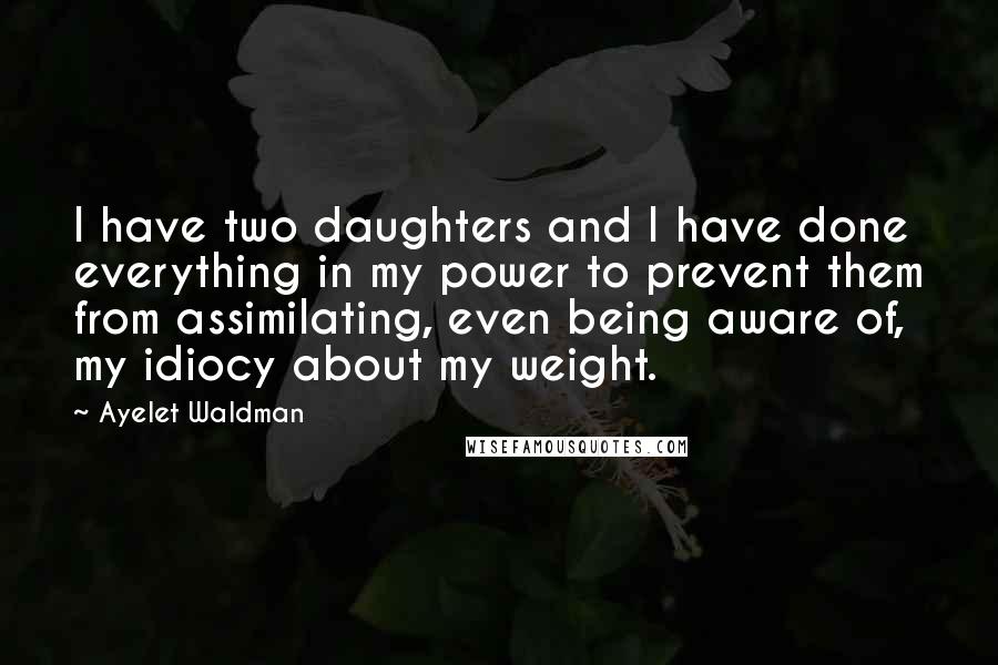 Ayelet Waldman Quotes: I have two daughters and I have done everything in my power to prevent them from assimilating, even being aware of, my idiocy about my weight.