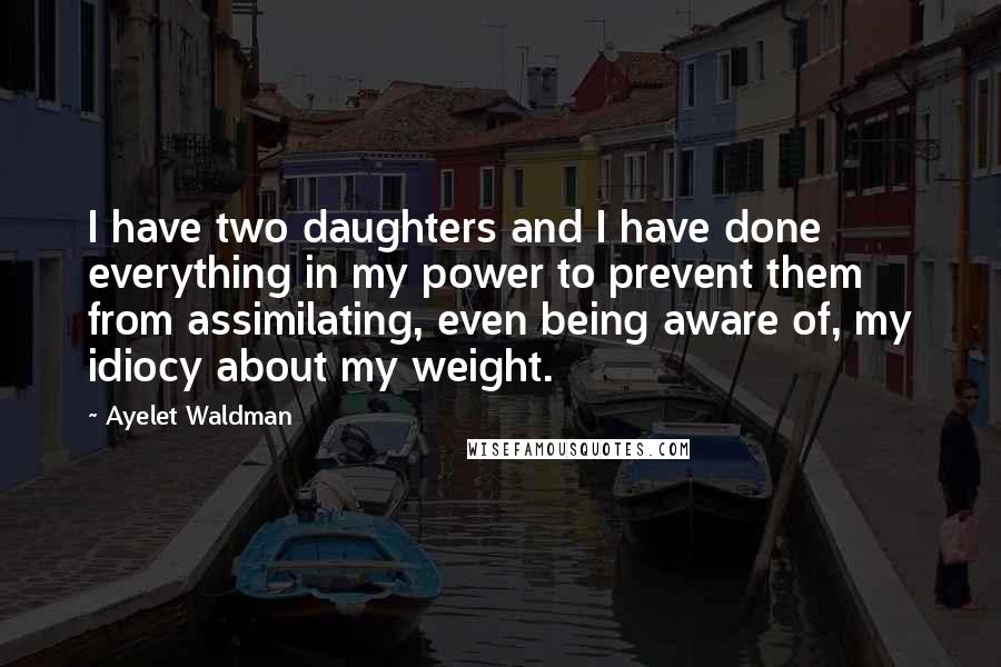 Ayelet Waldman Quotes: I have two daughters and I have done everything in my power to prevent them from assimilating, even being aware of, my idiocy about my weight.