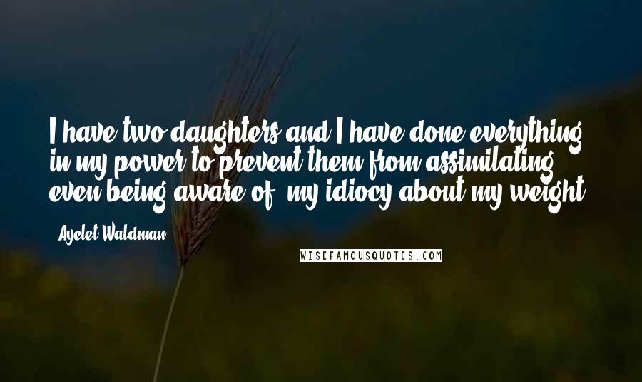 Ayelet Waldman Quotes: I have two daughters and I have done everything in my power to prevent them from assimilating, even being aware of, my idiocy about my weight.