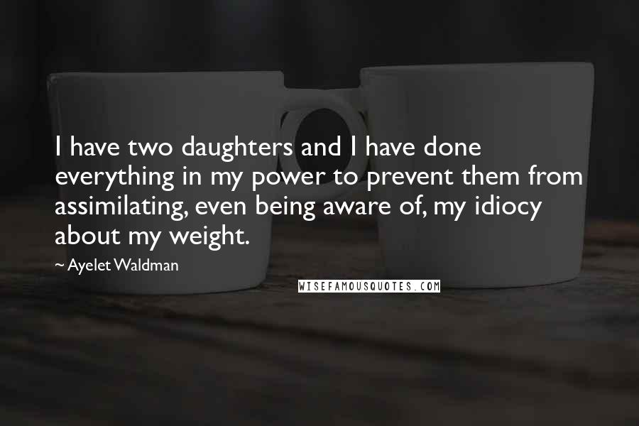 Ayelet Waldman Quotes: I have two daughters and I have done everything in my power to prevent them from assimilating, even being aware of, my idiocy about my weight.