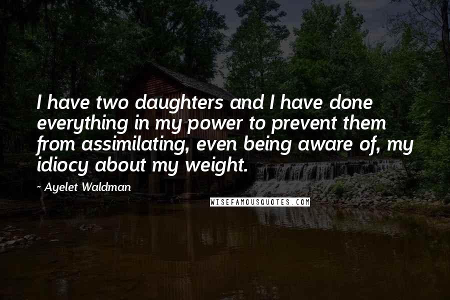 Ayelet Waldman Quotes: I have two daughters and I have done everything in my power to prevent them from assimilating, even being aware of, my idiocy about my weight.