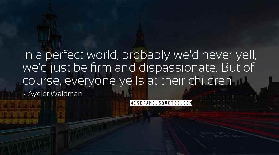 Ayelet Waldman Quotes: In a perfect world, probably we'd never yell, we'd just be firm and dispassionate. But of course, everyone yells at their children.