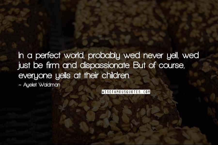 Ayelet Waldman Quotes: In a perfect world, probably we'd never yell, we'd just be firm and dispassionate. But of course, everyone yells at their children.