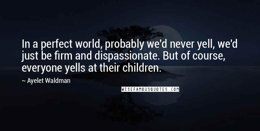 Ayelet Waldman Quotes: In a perfect world, probably we'd never yell, we'd just be firm and dispassionate. But of course, everyone yells at their children.