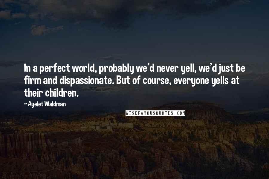 Ayelet Waldman Quotes: In a perfect world, probably we'd never yell, we'd just be firm and dispassionate. But of course, everyone yells at their children.