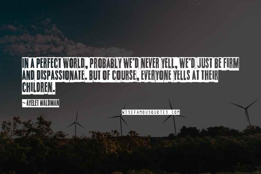 Ayelet Waldman Quotes: In a perfect world, probably we'd never yell, we'd just be firm and dispassionate. But of course, everyone yells at their children.