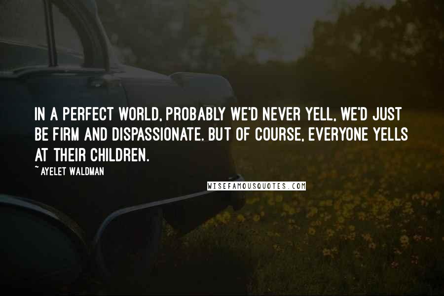 Ayelet Waldman Quotes: In a perfect world, probably we'd never yell, we'd just be firm and dispassionate. But of course, everyone yells at their children.