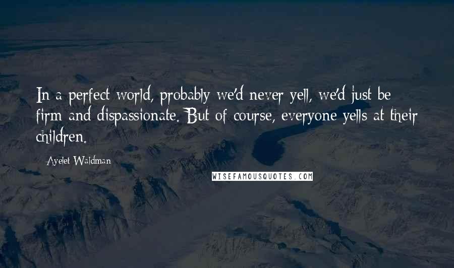 Ayelet Waldman Quotes: In a perfect world, probably we'd never yell, we'd just be firm and dispassionate. But of course, everyone yells at their children.