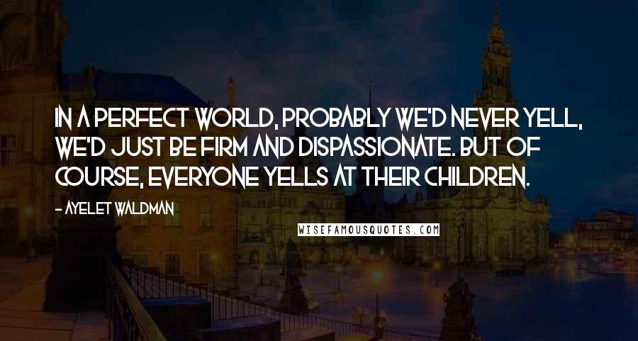 Ayelet Waldman Quotes: In a perfect world, probably we'd never yell, we'd just be firm and dispassionate. But of course, everyone yells at their children.