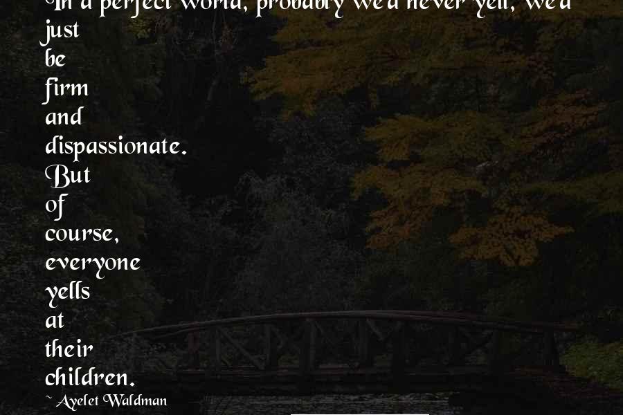 Ayelet Waldman Quotes: In a perfect world, probably we'd never yell, we'd just be firm and dispassionate. But of course, everyone yells at their children.