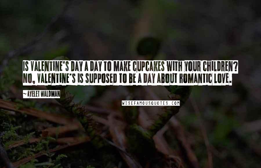 Ayelet Waldman Quotes: Is Valentine's Day a day to make cupcakes with your children? No, Valentine's is supposed to be a day about romantic love.