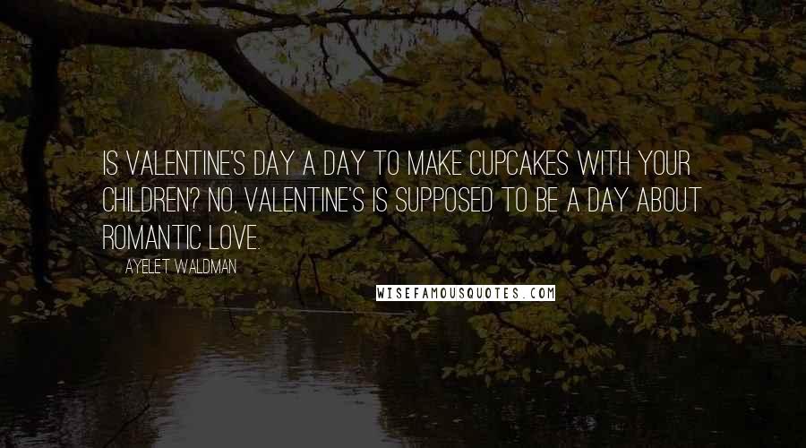 Ayelet Waldman Quotes: Is Valentine's Day a day to make cupcakes with your children? No, Valentine's is supposed to be a day about romantic love.