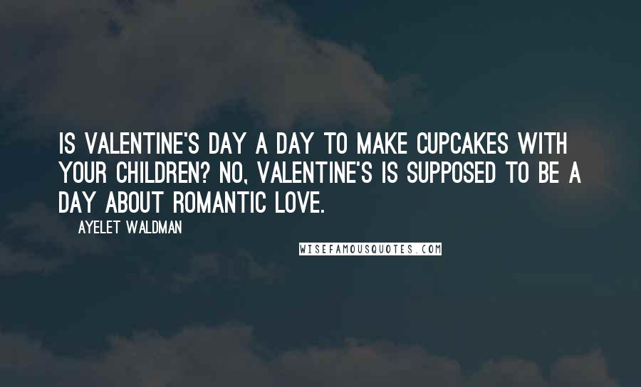 Ayelet Waldman Quotes: Is Valentine's Day a day to make cupcakes with your children? No, Valentine's is supposed to be a day about romantic love.