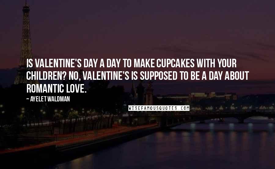 Ayelet Waldman Quotes: Is Valentine's Day a day to make cupcakes with your children? No, Valentine's is supposed to be a day about romantic love.