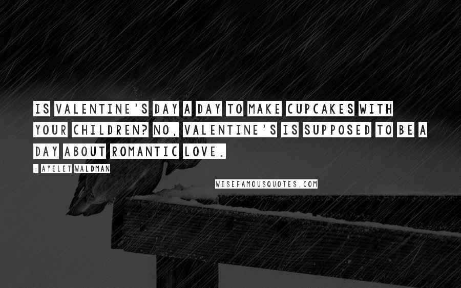 Ayelet Waldman Quotes: Is Valentine's Day a day to make cupcakes with your children? No, Valentine's is supposed to be a day about romantic love.