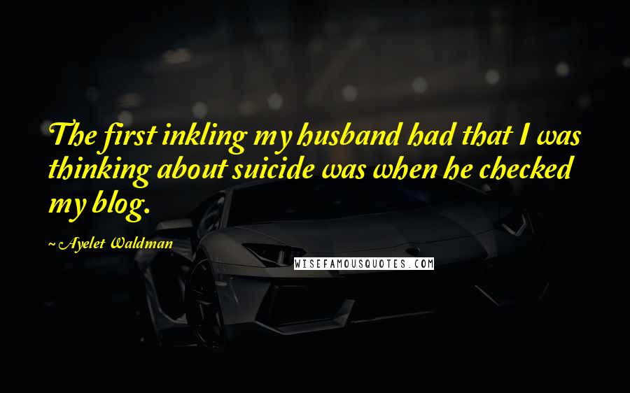 Ayelet Waldman Quotes: The first inkling my husband had that I was thinking about suicide was when he checked my blog.