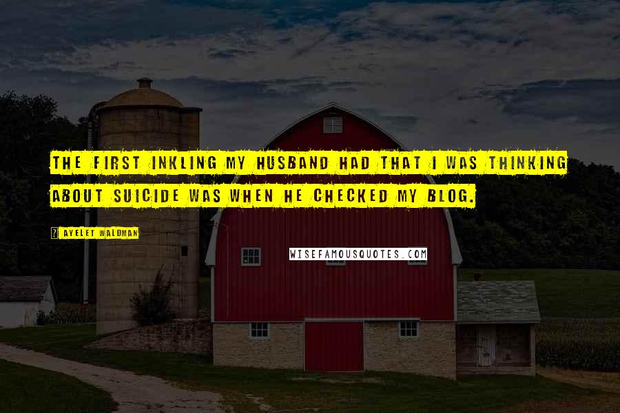 Ayelet Waldman Quotes: The first inkling my husband had that I was thinking about suicide was when he checked my blog.