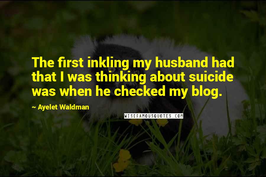 Ayelet Waldman Quotes: The first inkling my husband had that I was thinking about suicide was when he checked my blog.