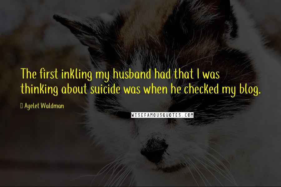 Ayelet Waldman Quotes: The first inkling my husband had that I was thinking about suicide was when he checked my blog.