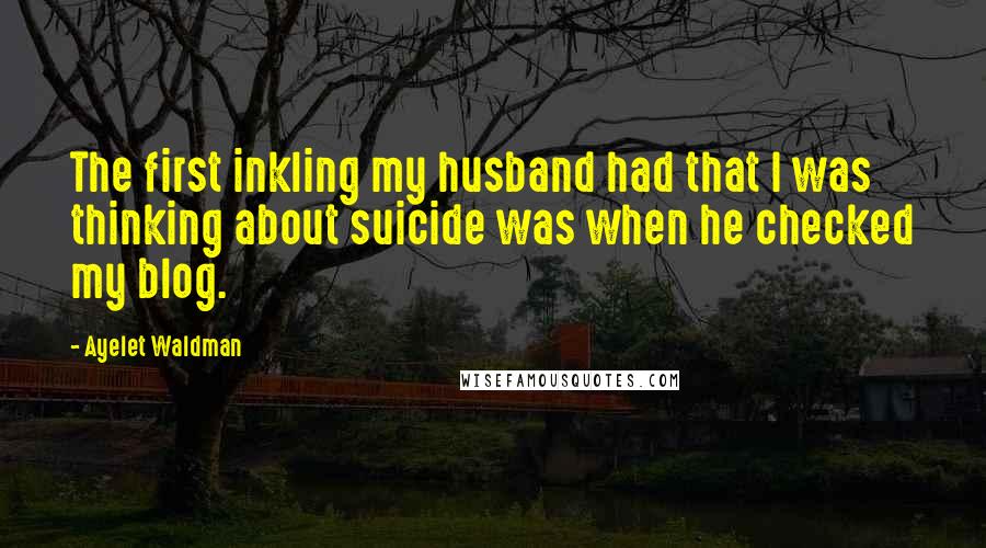 Ayelet Waldman Quotes: The first inkling my husband had that I was thinking about suicide was when he checked my blog.