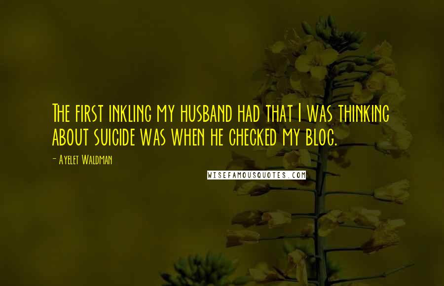 Ayelet Waldman Quotes: The first inkling my husband had that I was thinking about suicide was when he checked my blog.