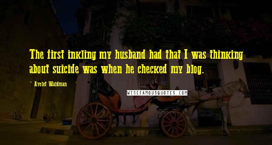 Ayelet Waldman Quotes: The first inkling my husband had that I was thinking about suicide was when he checked my blog.