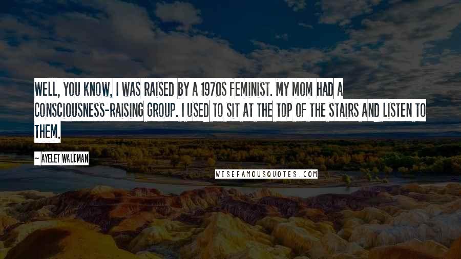 Ayelet Waldman Quotes: Well, you know, I was raised by a 1970s feminist. My mom had a consciousness-raising group. I used to sit at the top of the stairs and listen to them.
