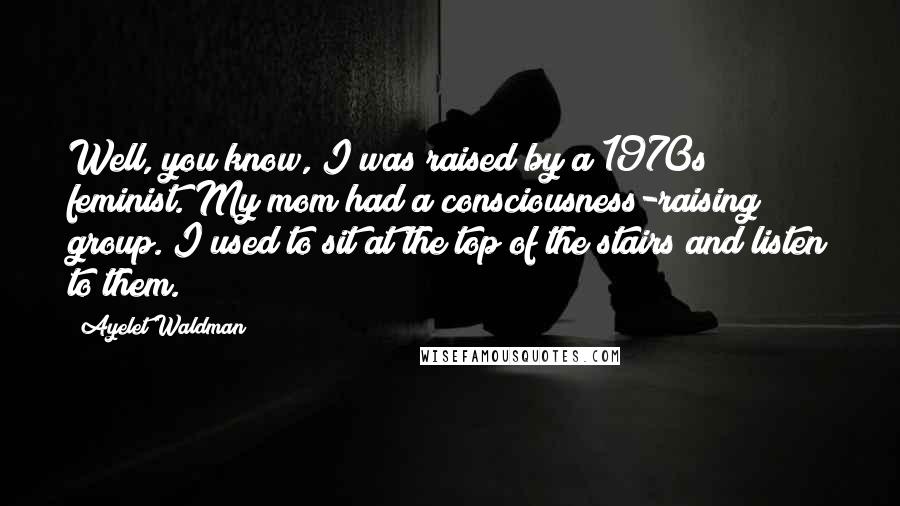 Ayelet Waldman Quotes: Well, you know, I was raised by a 1970s feminist. My mom had a consciousness-raising group. I used to sit at the top of the stairs and listen to them.