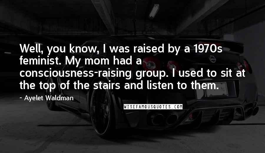 Ayelet Waldman Quotes: Well, you know, I was raised by a 1970s feminist. My mom had a consciousness-raising group. I used to sit at the top of the stairs and listen to them.