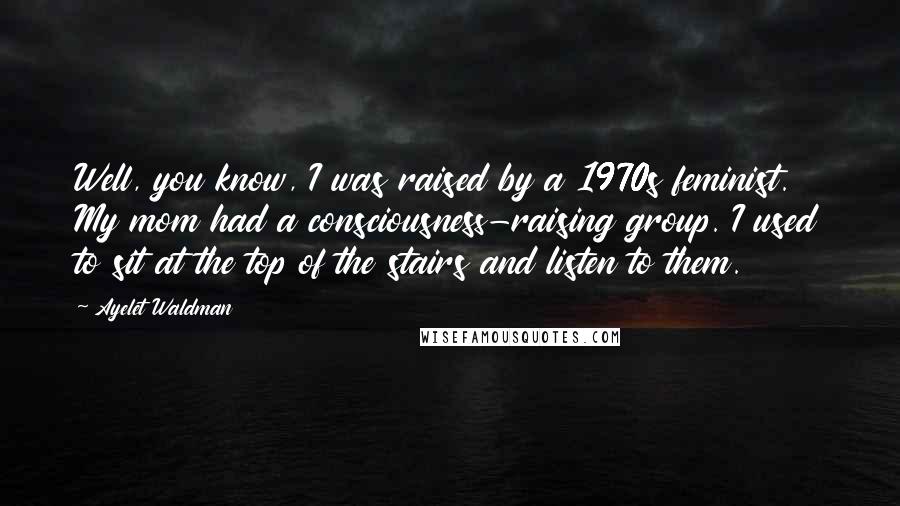 Ayelet Waldman Quotes: Well, you know, I was raised by a 1970s feminist. My mom had a consciousness-raising group. I used to sit at the top of the stairs and listen to them.
