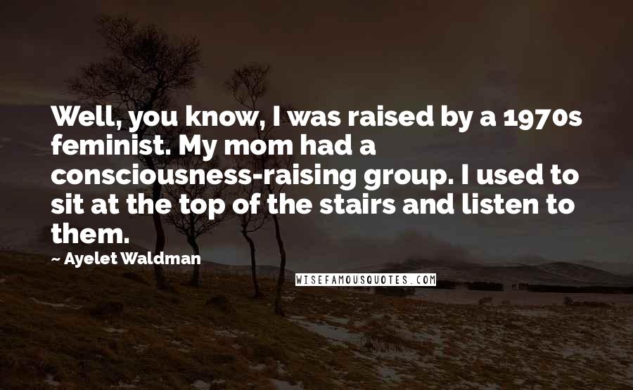 Ayelet Waldman Quotes: Well, you know, I was raised by a 1970s feminist. My mom had a consciousness-raising group. I used to sit at the top of the stairs and listen to them.